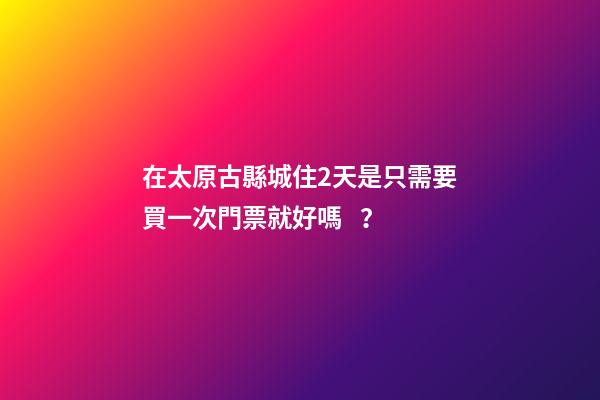 在太原古縣城住2天是只需要買一次門票就好嗎？